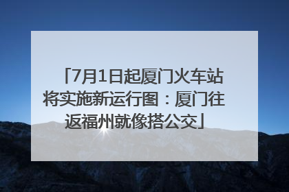7月1日起厦门火车站将实施新运行图：厦门往返福州就像搭公交