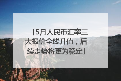 5月人民币汇率三大报价全线升值，后续走势将更为稳定